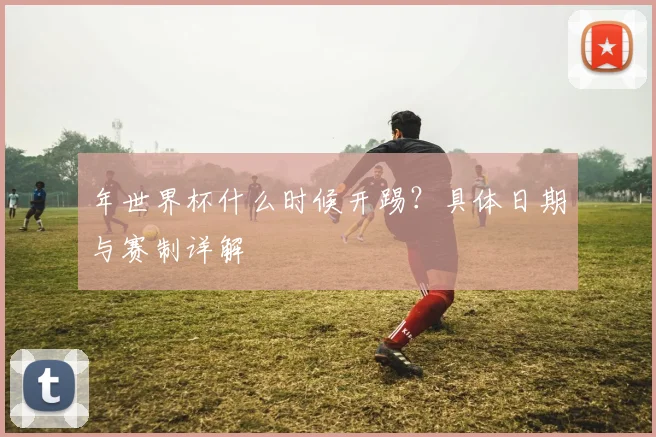 年世界杯什么时候开踢？具体日期与赛制详解