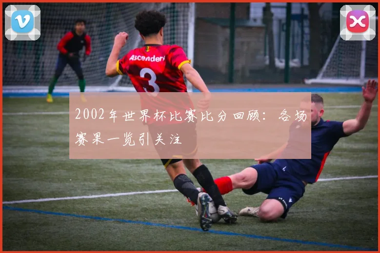 2002年世界杯比赛比分回顾：各场赛果一览引关注