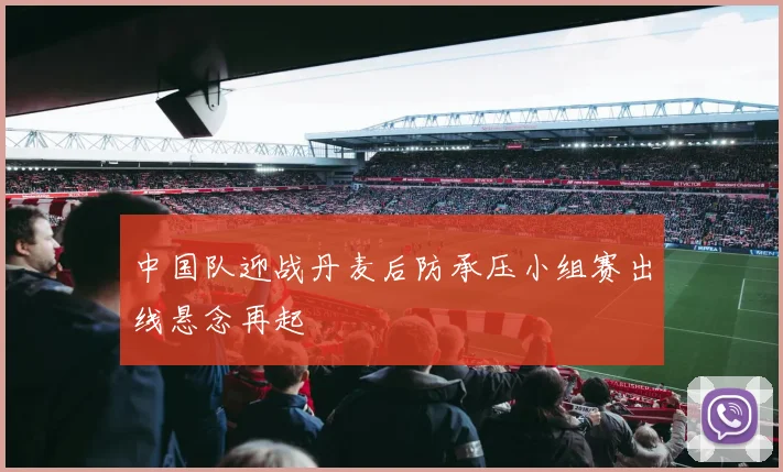 中国队迎战丹麦后防承压小组赛出线悬念再起