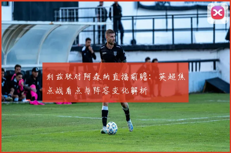 利兹联对阿森纳直播前瞻：英超焦点战看点与阵容变化解析