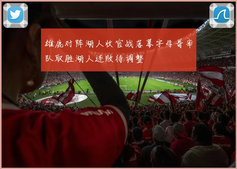 雄鹿对阵湖人收官战落幕字母哥率队取胜湖人连败待调整