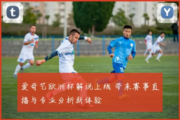 爱奇艺欧洲杯解说上线 带来赛事直播与专业分析新体验
