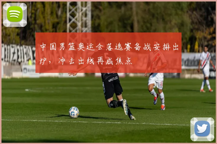 中国男篮奥运会落选赛备战安排出炉,冲击出线再成焦点