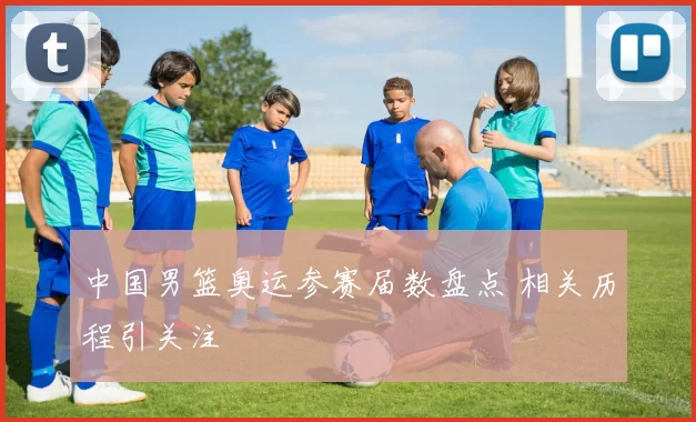 中国男篮奥运参赛届数盘点 相关历程引关注