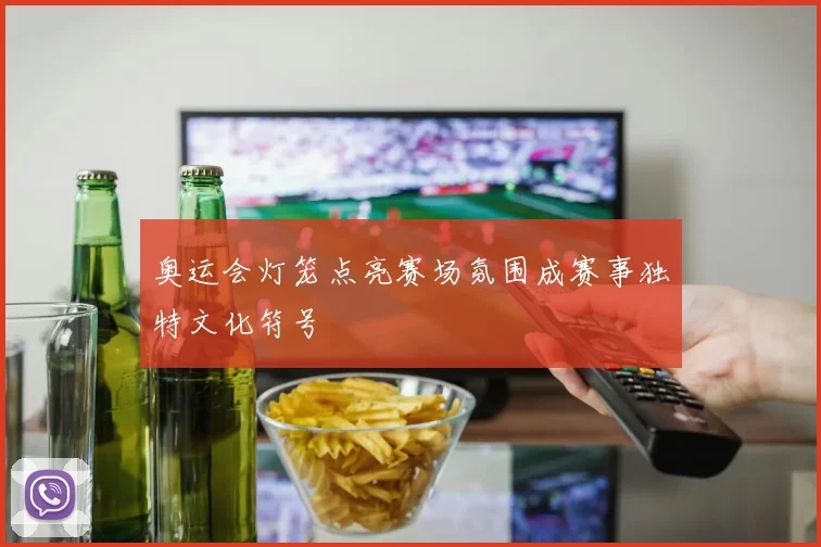 奥运会灯笼点亮赛场氛围成赛事独特文化符号