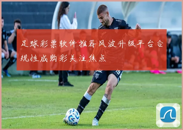 足球彩票软件推荐风波升级平台合规性成购彩关注焦点